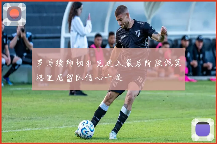 罗马续约切利克进入最后阶段佩莱格里尼留队信心十足