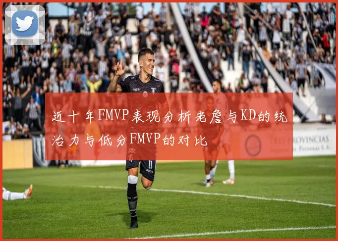 近十年FMVP表现分析老詹与KD的统治力与低分FMVP的对比