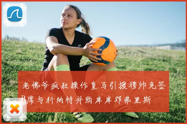 老佛爷疯狂操作皇马引援穆帅免签B席与科纳特并购库库邓弗里斯