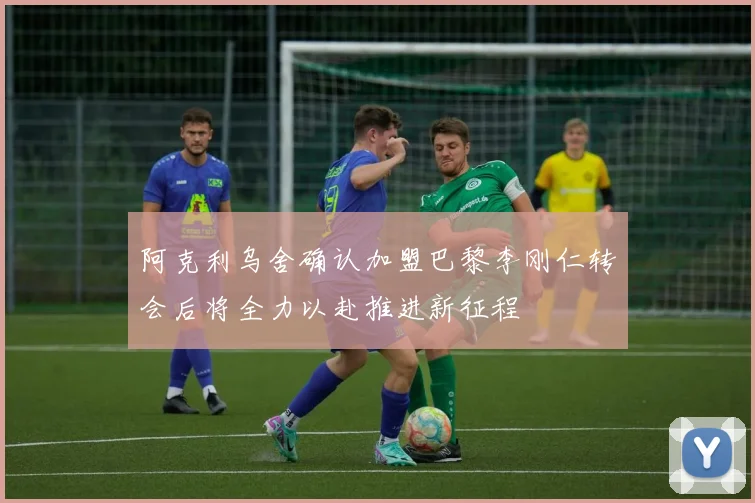 阿克利乌舍确认加盟巴黎李刚仁转会后将全力以赴推进新征程