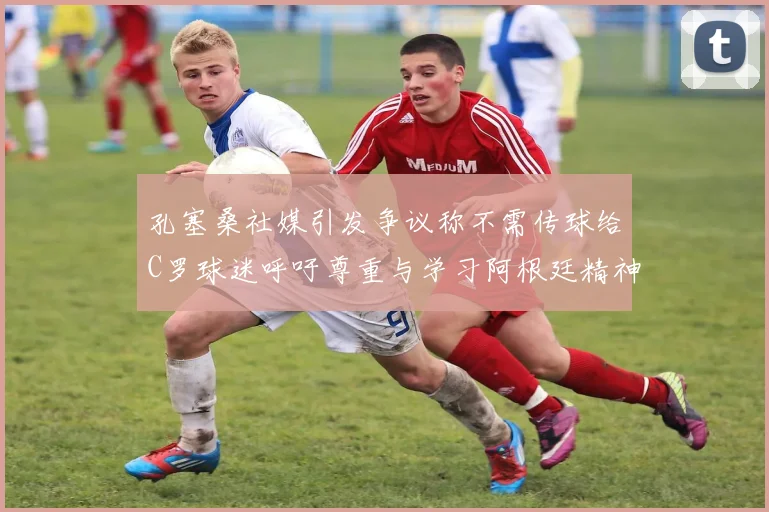 孔塞桑社媒引发争议称不需传球给C罗球迷呼吁尊重与学习阿根廷精神