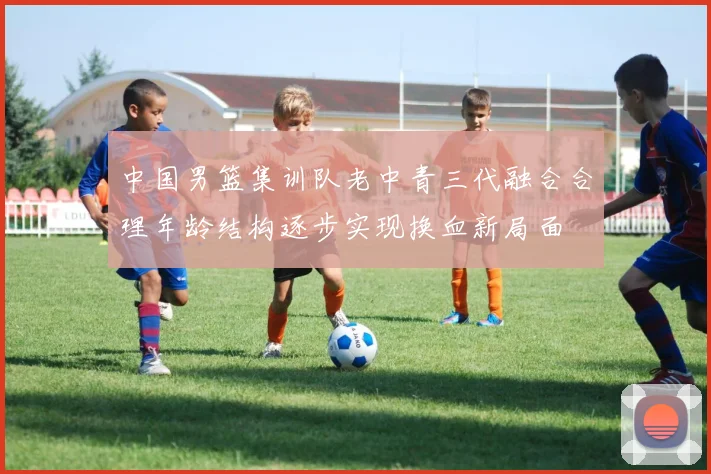 中国男篮集训队老中青三代融合合理年龄结构逐步实现换血新局面