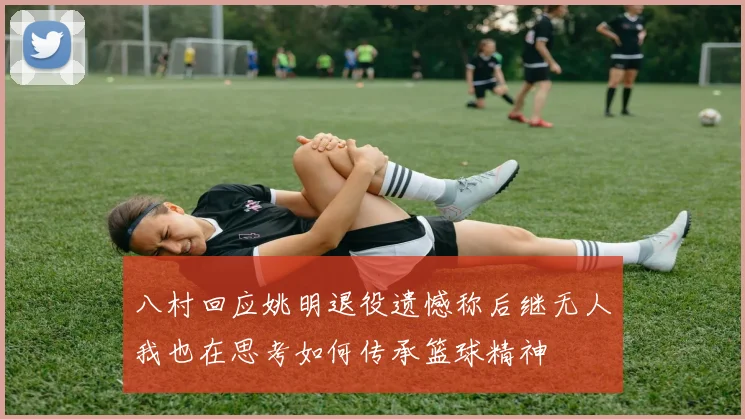 八村回应姚明退役遗憾称后继无人我也在思考如何传承篮球精神