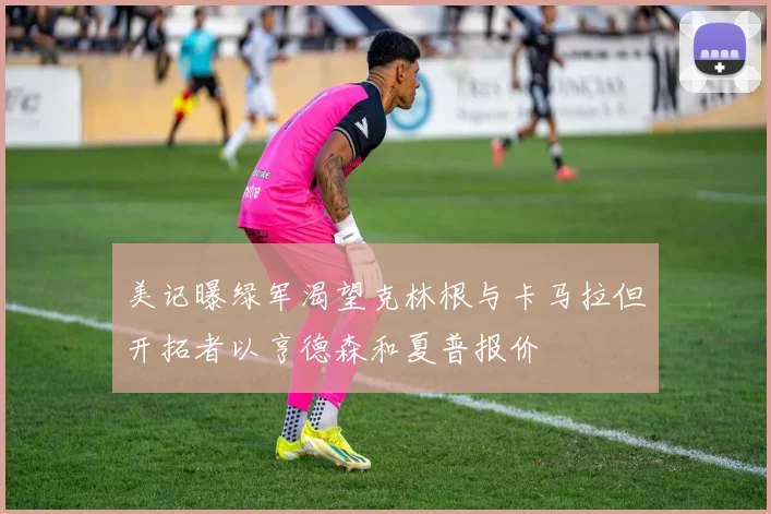 美记曝绿军渴望克林根与卡马拉但开拓者以亨德森和夏普报价