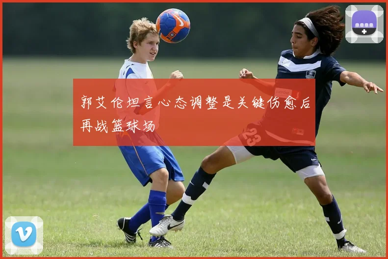 郭艾伦坦言心态调整是关键伤愈后再战篮球场