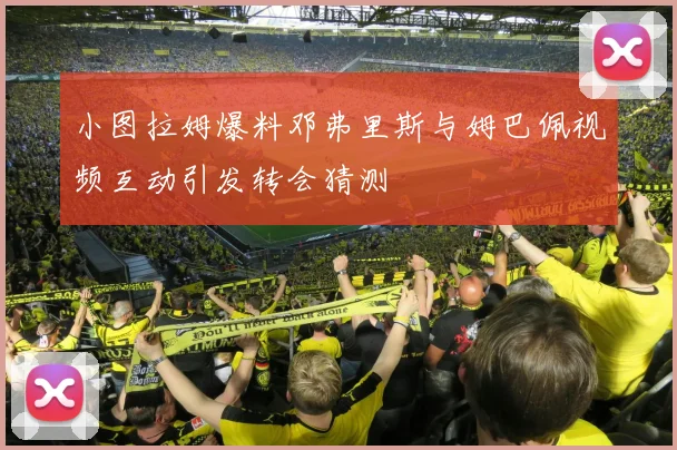 小图拉姆爆料邓弗里斯与姆巴佩视频互动引发转会猜测