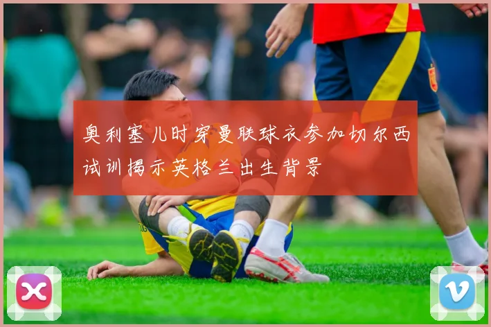 奥利塞儿时穿曼联球衣参加切尔西试训揭示英格兰出生背景