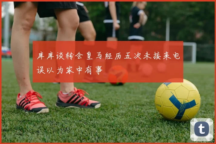 库库谈转会皇马经历五次未接来电误以为家中有事