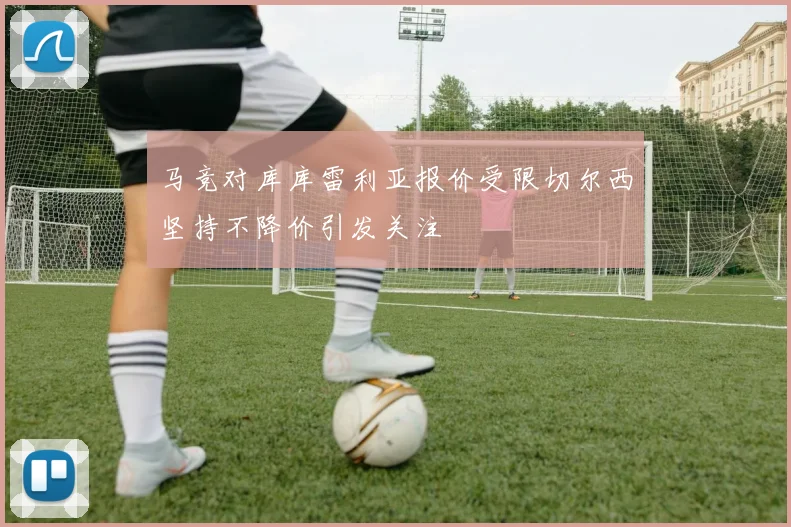马竞对库库雷利亚报价受限切尔西坚持不降价引发关注
