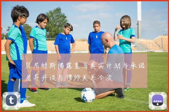 贝尼特斯揭露皇马真实计划与承诺差异并谈与穆帅关系冷淡