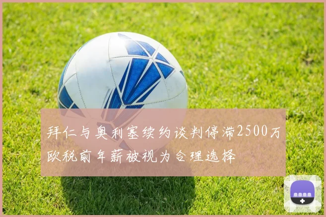 拜仁与奥利塞续约谈判停滞2500万欧税前年薪被视为合理选择