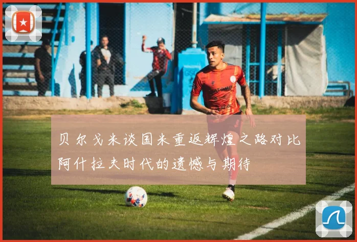 贝尔戈米谈国米重返辉煌之路对比阿什拉夫时代的遗憾与期待