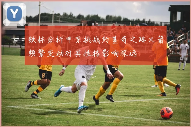 铁林分析申京挑战约基奇之路火箭频繁变动对其性格影响深远
