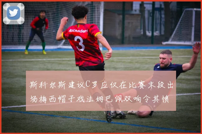 斯科尔斯建议C罗应仅在比赛末段出场梅西帽子戏法姆巴佩双响令其愤怒